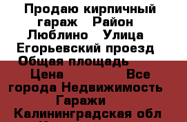 Продаю кирпичный гараж › Район ­ Люблино › Улица ­ Егорьевский проезд › Общая площадь ­ 18 › Цена ­ 280 000 - Все города Недвижимость » Гаражи   . Калининградская обл.,Калининград г.